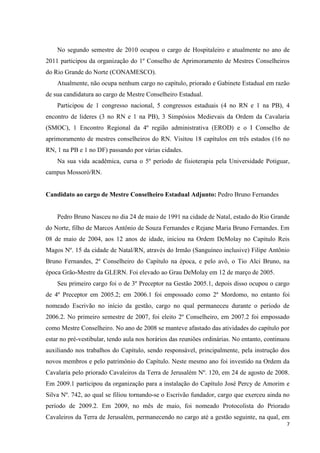 No segundo semestre de 2010 ocupou o cargo de Hospitaleiro e atualmente no ano de
2011 participou da organização do 1º Conselho de Aprimoramento de Mestres Conselheiros
do Rio Grande do Norte (CONAMESCO).
    Atualmente, não ocupa nenhum cargo no capítulo, priorado e Gabinete Estadual em razão
de sua candidatura ao cargo de Mestre Conselheiro Estadual.
    Participou de 1 congresso nacional, 5 congressos estaduais (4 no RN e 1 na PB), 4
encontro de lideres (3 no RN e 1 na PB), 3 Simpósios Medievais da Ordem da Cavalaria
(SMOC), 1 Encontro Regional da 4º região administrativa (EROD) e o I Conselho de
aprimoramento de mestres conselheiros do RN. Visitou 18 capítulos em três estados (16 no
RN, 1 na PB e 1 no DF) passando por várias cidades.
    Na sua vida acadêmica, cursa o 5º período de fisioterapia pela Universidade Potiguar,
campus Mossoró/RN.


Candidato ao cargo de Mestre Conselheiro Estadual Adjunto: Pedro Bruno Fernandes


    Pedro Bruno Nasceu no dia 24 de maio de 1991 na cidade de Natal, estado do Rio Grande
do Norte, filho de Marcos Antônio de Souza Fernandes e Rejane Maria Bruno Fernandes. Em
08 de maio de 2004, aos 12 anos de idade, iniciou na Ordem DeMolay no Capitulo Reis
Magos Nº. 15 da cidade de Natal/RN, através do Irmão (Sanguíneo inclusive) Filipe Antônio
Bruno Fernandes, 2º Conselheiro do Capítulo na época, e pelo avô, o Tio Alci Bruno, na
época Grão-Mestre da GLERN. Foi elevado ao Grau DeMolay em 12 de março de 2005.
    Seu primeiro cargo foi o de 3º Preceptor na Gestão 2005.1, depois disso ocupou o cargo
de 4º Preceptor em 2005.2; em 2006.1 foi empossado como 2º Mordomo, no entanto foi
nomeado Escrivão no início da gestão, cargo no qual permaneceu durante o período de
2006.2. No primeiro semestre de 2007, foi eleito 2º Conselheiro, em 2007.2 foi empossado
como Mestre Conselheiro. No ano de 2008 se manteve afastado das atividades do capítulo por
estar no pré-vestibular, tendo aula nos horários das reuniões ordinárias. No entanto, continuou
auxiliando nos trabalhos do Capítulo, sendo responsável, principalmente, pela instrução dos
novos membros e pelo patrimônio do Capítulo. Neste mesmo ano foi investido na Ordem da
Cavalaria pelo priorado Cavaleiros da Terra de Jerusalém Nº. 120, em 24 de agosto de 2008.
Em 2009.1 participou da organização para a instalação do Capítulo José Percy de Amorim e
Silva Nº. 742, ao qual se filiou tornando-se o Escrivão fundador, cargo que exerceu ainda no
período de 2009.2. Em 2009, no mês de maio, foi nomeado Protocolista do Priorado
Cavaleiros da Terra de Jerusalém, permanecendo no cargo até a gestão seguinte, na qual, em
                                                                                             7
 