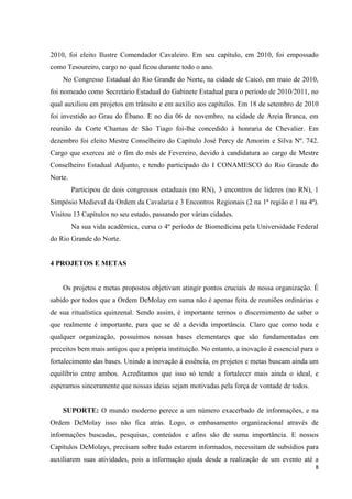 2010, foi eleito Ilustre Comendador Cavaleiro. Em seu capítulo, em 2010, foi empossado
como Tesoureiro, cargo no qual ficou durante todo o ano.
    No Congresso Estadual do Rio Grande do Norte, na cidade de Caicó, em maio de 2010,
foi nomeado como Secretário Estadual do Gabinete Estadual para o período de 2010/2011, no
qual auxiliou em projetos em trânsito e em auxílio aos capítulos. Em 18 de setembro de 2010
foi investido ao Grau do Ébano. E no dia 06 de novembro, na cidade de Areia Branca, em
reunião da Corte Chamas de São Tiago foi-lhe concedido à honraria de Chevalier. Em
dezembro foi eleito Mestre Conselheiro do Capítulo José Percy de Amorim e Silva Nº. 742.
Cargo que exerceu até o fim do mês de Fevereiro, devido à candidatura ao cargo de Mestre
Conselheiro Estadual Adjunto, e tendo participado do I CONAMESCO do Rio Grande do
Norte.
         Participou de dois congressos estaduais (no RN), 3 encontros de lideres (no RN), 1
Simpósio Medieval da Ordem da Cavalaria e 3 Encontros Regionais (2 na 1ª região e 1 na 4ª).
Visitou 13 Capítulos no seu estado, passando por várias cidades.
         Na sua vida acadêmica, cursa o 4º período de Biomedicina pela Universidade Federal
do Rio Grande do Norte.


4 PROJETOS E METAS


    Os projetos e metas propostos objetivam atingir pontos cruciais de nossa organização. É
sabido por todos que a Ordem DeMolay em suma não é apenas feita de reuniões ordinárias e
de sua ritualística quinzenal. Sendo assim, é importante termos o discernimento de saber o
que realmente é importante, para que se dê a devida importância. Claro que como toda e
qualquer organização, possuímos nossas bases elementares que são fundamentadas em
preceitos bem mais antigos que a própria instituição. No entanto, a inovação é essencial para o
fortalecimento das bases. Unindo a inovação à essência, os projetos e metas buscam ainda um
equilíbrio entre ambos. Acreditamos que isso só tende a fortalecer mais ainda o ideal, e
esperamos sinceramente que nossas ideias sejam motivadas pela força de vontade de todos.


    SUPORTE: O mundo moderno perece a um número exacerbado de informações, e na
Ordem DeMolay isso não fica atrás. Logo, o embasamento organizacional através de
informações buscadas, pesquisas, conteúdos e afins são de suma importância. E nossos
Capítulos DeMolays, precisam sobre tudo estarem informados, necessitam de subsídios para
auxiliarem suas atividades, pois a informação ajuda desde a realização de um evento até a
                                                                                             8
 