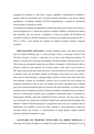 integração dos membros. E, além disso, visando a agilidade e adiantamento de trabalhos e
projetos, além da comunicação que é um ponto bastante importante e que nunca é demais
aperfeiçoa-lo. O Gabinete Estadual 2011/2012 disponibilizará o máximo de informações
possíveis para os Capítulos do estado.
Começando pela agilidade na preparação dos editais dos projetos que veremos mais à frente, a
serem divulgados já na 1º semana pós-congresso estadual e também a nomeação dos titulares
das secretárias, com seus deveres e obrigações, as listas de contatos dos Presidentes de
Conselhos Consultivos, Mestres Conselheiros e Escrivães que atuarão nos períodos de 2011.1,
2011.2 e 2012.1, como também dos membros do Gabinete Estadual, Grande e Supremo
Conselhos.


    ORGANIZAÇÕES AFILIADAS: A Ordem DeMolay possui várias idéias estruturais
além do Capítulo DeMolay que é a esfera principal. Temos a Associação Alumni, Corte
Chevalier, Priorado e Castelo, e cada uma em sua área é uma ferramenta brilhante. No
entanto, os mesmos não conseguem desempenhar com força máxima a idéia para qual vivem.
Talvez haja esse desempenho aquém por uma falta de divulgação e esclarecimentos sobre as
diretrizes e ideais de cada segmento. Por exemplo, pouco se sabe sobre a Corte Chamas de
São Tiago, já que mesmo para quem não possui o Grau Honorífico de Chevalier, é importante
se informar sobre suas atividades. Quanto aos Priorados, temos quatro em nosso estado e
todos estão em funcionamento. A proposta então é manter os esforços que estão sendo feitos
para aumentar o número de investiduras, continuar com as isenções das taxas estaduais até
chegarem a firmarem-se cada vez mais. Em relação aos Castelos, entendemos que o trabalho
que já vem sendo desempenhado pelos já existentes está sendo satisfatório, no entanto ainda é
necessária maior divulgação da mesma no intuito de estimular a fundação de novos Castelos e
fornecer as informações essenciais para a instalação e estruturação destes. O Secretário de
Organizações Afiliadas, sobre tudo, trabalhará de forma a divulgar e dar uma maior visão a
essas instituições, no entanto todo o Gabinete Estadual está responsável pela divulgação deste
trabalho. O objetivo final desta proposta é conseguirmos fazer com que os capítulos além de
qualificarem seus membros, através dos órgãos afiliados, e ainda garantirem o futuro das
iniciações através dos Castelos, e o financiamento de alguns projetos, tenham membros
realmente dedicados futuramente à causa.


    ALMANAQUE DE PROJETOS POTIGUARES DA ORDEM DEMOLAY: O
Almanaque de Projetos Potiguares na verdade foi criado inicialmente chamando de Livro de
                                                                                             9
 
