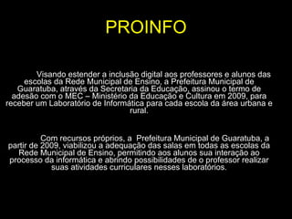 PROINFO Visando estender a inclusão digital aos professores e alunos das escolas da Rede Municipal de Ensino, a Prefeitura Municipal de Guaratuba, através da Secretaria da Educação, assinou o termo de adesão com o MEC – Ministério da Educação e Cultura em 2009, para receber um Laboratório de Informática para cada escola da área urbana e rural.   Com recursos próprios, a  Prefeitura Municipal de Guaratuba, a partir de 2009, viabilizou a adequação das salas em todas as escolas da Rede Municipal de Ensino, permitindo aos alunos sua interação ao processo da informática e abrindo possibilidades de o professor realizar suas atividades curriculares nesses laboratórios. 