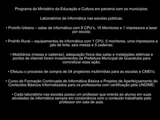 Programa do Ministério da Educação e Cultura em parceria com os municípios; Laboratórios de informática nas escolas públicas. ProInfo Urbano – salas de informática com 8 CPU’s, 15 Monitores e 1 impressora a laser por escola; ProInfo Rural – equipamentos de informática com 1 CPU, 5 monitores, uma impressora a jato de tinta, seis mesas e 5 cadeiras; Mobiliários (mesas e cadeiras), adequação física das salas e instalações elétricas e pontos de internet foram investimentos da Prefeitura Municipal de Guaratuba para concretizar essa ação; Efetuou o processo de compra de 04 projetores multimídias para as escolas e CMEI’s; Curso de Formação Continuada de Informática Básica e Projetos de Aperfeiçoamento do Conteúdos Básicos Informatizados para os professores com certificação pela UNDIME; Cada laboratório nas escolas possui um professor que orienta ao alunos em suas atividades de informática sempre em consonância com o conteúdo trabalhado pelo professor em sala de aula. 