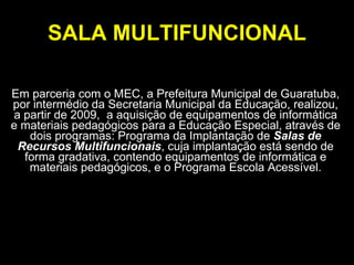 SALA MULTIFUNCIONAL Em parceria com o MEC, a Prefeitura Municipal de Guaratuba, por intermédio da Secretaria Municipal da Educação, realizou, a partir de 2009,  a aquisição de equipamentos de informática e materiais pedagógicos para a Educação Especial, através de dois programas: Programa da Implantação de  Salas de Recursos Multifuncionais , cuja implantação está sendo de forma gradativa, contendo equipamentos de informática e materiais pedagógicos, e o Programa Escola Acessível. 