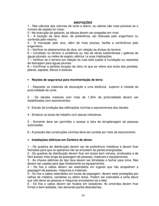 30
ANOTAÇÕES
1 - Nos cálculos dos volumes de corte e aterro, os valores são mais precisos se o
número de seções for maior.
2 - Na execução do gabarito, as tábuas devem ser pregadas em nível.
3 - A locação da obra deve, de preferência, ser efetuada pelo engenheiro ou
conferida pelo mesmo.
4 - A marcação pelo eixo, além de mais precisa, facilita a conferência pelo
engenheiro.
5 – Verificar os afastamentos da obra, em relação às divisas do terreno.
6 – Constatar no terreno a existência ou não de obras subterrâneas ( galerias de
águas pluviais, ou redes de esgoto, elétrica ) e suas implicações.
7 – Verificar se o terreno em relação às ruas está sujeito à inundação ou necessita
de drenagem para águas pluviais.
8 – Confirmar a perfeita locação da obra no que se refere aos eixos das paredes,
pilares, sapatas, blocos e estacas.
• Noções de segurança para movimentação de terra:
1 - Depositar os materiais de escavação a uma distância superior à metade da
profundidade do corte.
2 - Os taludes instáveis com mais de 1,30m de profundidade devem ser
estabilizados com escoramentos.
3 - Estudo da fundação das edificações vizinhas e escoramentos dos taludes.
4 - Sinalizar os locais de trabalho com placas indicativas.
5 - Somente deve ser permitido o acesso à obra de terraplenagem de pessoas
autorizadas.
6 - A pressão das construções vizinhas deve ser contida por meio de escoramento.
• Instalações elétricas em Canteiro de obras:
1 - Os quadros de distribuição devem ser de preferência metálicos e devem ficar
fechados para que os operários não se encostem às partes energizadas.
2 - Os quadros de distribuição devem ficar em locais bem visíveis, sinalizados e de
fácil acesso mias longe da passagem de pessoas, materiais e equipamentos.
3 - As chaves elétricas do tipo faca devem ser blindadas e fechar para cima. Não
devem ser usadas para ligar diretamente os equipamentos.
4 - Os fios e cabos devem ser estendidos em lugares que não atrapalhem a
passagem de pessoas, máquinas e materiais.
5 - Os fios e cabos estendidos em locais de passagem, devem estar protegidos por
calhas de madeira, canaletas ou eletro dutos. Podem ser colocados a certa altura
que não deixe as pessoas e máquinas encostarem-se a eles.
6 - Os fios e cabos devem ser fixados em isoladores. As emendas devem ficar
firmes e bem isoladas, não deixando partes descobertas.
 