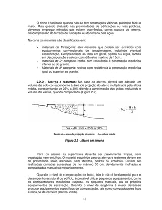 16
O corte é facilitado quando não se tem construções vizinhas, podendo fazê-lo
maior. Mas quando efetuado nas proximidades de edificações ou vias públicas,
devemos empregar métodos que evitem ocorrências, como: ruptura do terreno,
descompressão do terreno de fundação ou do terreno pela água.
No corte os materiais são classificados em:
- materiais de 1ªcategoria: são materiais que podem ser extraídos com
equipamentos convencionais de terraplenagem, incluindo eventual
escarificação. Compreendem as terra em geral, piçarra ou argila, rochas
em decomposição e seixos com diâmetro máximo de 15cm.
- materiais de 2ª categoria: rocha com resistência à penetração mecânica
inferior ao do granito.
- Materiais de 3ª categoria: rochas com resistência à penetração mecânica
igual ou superior ao granito.
2.2.2 - Aterros e reaterros: No caso de aterros, deverá ser adotado um
volume de solo correspondente à área de projeção do aterro multiplicada pela altura
média, acrescentando de 25% a 30% devido a aproximação dos grãos, reduzindo o
volume de vazios, quando compactado (Figura 2.2).
Va = Ab . hm + 25% a 30%
Sendo Ab = área de projeção do aterro hm= altura média
Figura 2.2 - Aterro em terreno
Para os aterros as superfícies deverão ser previamente limpas, sem
vegetação nem entulhos. O material escolhido para os aterros e reaterros devem ser
de preferência solos arenosos, sem detritos, pedras ou entulhos. Devem ser
realizadas camadas sucessivas de no máximo 30 cm, devidamente molhadas e
compactadas manual ou mecanicamente.
Quando o nível de compactação for baixo, isto é, não é fundamental para o
desempenho estrutural do edifício, é possível utilizar pequenos equipamentos, como
os compactadores mecânicos (sapos), os soquetes manuais, ou os próprios
equipamentos de escavação. Quando o nível de exigência é maior devem-se
procurar equipamentos específicos de compactação, tais como compactadores lisos
e rolos pé de carneiro (Barros, 2006).
 