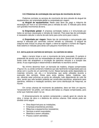 17
2.2.3 Sistemas de contratação dos serviços de movimento de terra
Podemos contratar os serviços de movimento de terra através do aluguel de
equipamentos, por empreitada global ou empreitada por viagem.
a) Aluguel de equipamentos: Neste caso deve ser pago a máquina de
escavação por hora e os caminhões para a retirada do solo. É indicado para obras
com grandes movimentos de terra.
b) Empreitada global: A empresa contratada realiza e é remunerada por
todos os serviços (escavação e retirada de material). Para esse tipo de contratação
é necessário calcular o volume de solo tanto para corte como para o aterro.
c) Empreitada por viagem: Neste tipo de contratação a remuneração pelo
serviço é efetuada por caminhão (volume retirado ou colocado). O aluguel da
máquina está incluso no preço da viagem, e deve-se registrar o número de viagens.
Este sistema é indicado para obras com pequeno movimento de terra.
2.3 - INSTALAÇÃO DE CANTEIRO DE SERVIÇOS - OU CANTEIRO DE OBRAS
Após o terreno limpo e com o movimento de terra executado, O canteiro é
preparado de acordo com as necessidades de cada obra. Deverá ser localizado em
áreas onde não atrapalhem a circulação de operários veículos e a locação das
obras. A sua organização é desenvolvida e detalhada no escritório central.
No mínimo devemos fazer um barracão de madeira, chapas compensadas
(Figura 2.3), ou ainda containers metálicos que são facilmente transportados para as
obras com o auxílio de um caminhão munck. Nesse barracão serão depositados os
materiais (cimento, cal, etc...) e ferramentas, que serão utilizados durante a
execução dos serviços. Áreas para areia, pedras, tijolos, madeiras, aço,
etc...deverão estar próximas ao ponto de utilização, tudo dependendo do vulto da
obra, sendo que nela também poderão ser construídos escritórios, alojamento para
operários, refeitório e instalação sanitária, bem como distribuição de máquinas, se
houver.
Em zonas urbanas de movimento de pedestres, deve ser feito um tapume,
"encaixotamento" do prédio, com tábuas alternadas ou chapas compensadas, para
evitar que materiais caiam na rua.
O dimensionamento do canteiro compreende o estudo geral do volume da
obra, o tempo de obra e a distância de centros urbanos. Este estudo pode ser
dividido como segue:
• Área disponível para as instalações;
• Empresas empreiteiras previstas;
• Máquinas e equipamentos necessários;
• Serviços a serem executados;
• Materiais a serem utilizados;
• Prazos a serem atendidos.
 