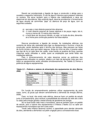 18
Deverá ser providenciada a ligação de água e construído o abrigo para o
cavalete e respectivo hidrômetro. O uso da água é intensivo para preparar materiais
no canteiro. Ela serve também para a higiene dos trabalhadores e deve ser
disponível em abundância. Não existindo água, deve-se providenciar o fornecimento
de água através de caminhões “pipa” ou abertura de poço de água, com os
seguintes cuidados:
a) - que seja o mais distante possível dos alicerces;
b) - o mais distante possível de fossas sépticas e de poços negro, isto é,
nunca a menos de 15 metros dos mesmos;
c) - o local deve ser de pouco trânsito, ou seja, no fundo da obra, deixando-
se a frente para construção posterior da fossa séptica.
Deve-se providenciar a ligação de energia. As instalações elétricas nos
canteiros de obras são realizadas para ligar os equipamentos e iluminar o local da
construção, sendo desfeitas após o término dos serviços. Mas precisam ser feitas
de forma correta, para que sejam seguras. Antes do início da obra, é preciso saber
que tipo de fio ou cabo deve ser usado, onde ficarão os quadros de força, quantas
máquinas serão utilizadas e, ainda, quais as ampliações que serão feitas nas
instalações elétricas.
Para o dimensionamento do cabo devemos somar as potências dos
equipamentos utilizados no canteiro, aliada a um fator de demanda (visto que nem
todos os equipamentos serão utilizados simultaneamente). Na Tabela 2.2 temos a
potência de alguns equipamentos.
Tabela 2.2 – Potência e sistema de alimentação dos equipamentos de obra (Barros,
2006)
Equipamento Potência (hp) Sistema
Guincho 7,5 a 15 trifásico
Betoneira 3,0 trifásico
Bombas d’água 3,0 trifásico
Serra elétrica 2,0 trifásico
Maquina de corte 2,0 trifásico
vibrador 3,0 trifásico
Em função do empreendimento podemos utilizar equipamentos de porte
maior, como, as gruas que elevam sensivelmente a demanda de energia (Barros,
2006).
Caso, no local, não existir rede elétrica, deve-se fazer um pedido de estudo
junto à concessionária, para verificar a possibilidade de extensão da rede até a obra
ou optar pela energia gerada a diesel através de geradores de energia.
Se no local existir rede mais é monofásico, deve-se também fazer um pedido
de estudo, pois a maioria dos equipamentos é trifásica (Tabela 2.2) ou optar por
equipamentos monofásico que tem custo maior.
Tendo rede trifásica devemos conferir a capacidade para atender demanda
da obra, atendendo a demanda é só pedir a ligação para a concessionária local.
 