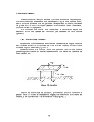 21
2.4 - LOCAÇÃO DA OBRA
Podemos efetuar a locação da obra, nos casos de obras de pequeno porte,
com métodos simples (utilizando o nível de mangueira, régua, fio de prumo e trena),
sem o auxílio de aparelhos, que nos garantam certa precisão. No entanto, em obras
de grande área, os métodos simples, poderão acumular erros, sendo conveniente,
portanto, o auxílio da topografia.
Em quaisquer dos casos, para materializar a demarcação exigirá um
elemento auxiliar que poderá ser constituído por cavaletes ou tábua corrida
(gabarito).
2.4.1 - Processo dos cavaletes
No processo dos cavaletes os alinhamentos são obtidos por pregos cravados
em cavaletes. Estes são constituídos de duas estacas cravadas no solo e uma
travessa pregada sobre elas (Figura 2.5).
Devemos sempre que possível, evitar esse processo, pois não nos oferece
grande segurança devido ao seu fácil deslocamento com batidas de carrinhos de
mão, tropeços, etc.
Figura 2.5 - Cavalete
Depois de distribuídos os cavaletes, previamente alinhados conforme o
projeto, linhas são fixadas e esticadas nos pregos para determinar o alinhamento do
alicerce, e em seguida inicia-se a abertura das valas (Figura 2.6)
 