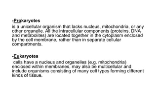 -Prokaryotes
is a unicellular organism that lacks nucleus, mitochondria, or any
other organelle. All the intracellular components (proteins, DNA
and metabolites) are located together in the cytoplasm enclosed
by the cell membrane, rather than in separate cellular
compartments.
-Eukaryotes
cells have a nucleus and organelles (e.g. mitochondria)
enclosed within membranes, may also be multicellular and
include organisms consisting of many cell types forming different
kinds of tissue.
 