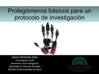 Prolegómenos básicos para un protocolo de investigación Jesús Armando Haro 12 de febrero 2010 Seminario I de Investigación Doctorado en Ciencias Sociales Estudios Socioculturales de Salud 