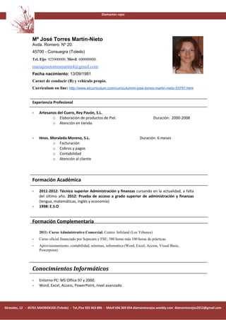 Diamantes rojos




                 Mª José Torres Martín-Nieto
                 Avda. Romero. Nº 20.
                 45700 - Consuegra (Toledo)
                 Tel. Fijo: 925000000; Móvil: 600000000.
                                                                                                                     Foto
                 mariajosetorresmartin4@gmail.com
                 Fecha nacimiento: 13/09/1981
                 Carnet de conducir (B) y vehículo propio.
                 Curriculum on line: http://www.elcurriculum.com/curriculum/m-jose-torres-martin-nieto-53787.html


                 Experiencia Profesional

                 -    Artesanos del Cuero, Rey Pavón, S.L.
                             o Elaboración de productos de Piel.                               Duración: 2000-2008
                             o Atención en tienda.


                 -    Hnos. Moraleda Moreno, S.L.                                     Duración: 6 meses
                             o Facturación
                             o Cobros y pagos
                             o Contabilidad
                             o Atención al cliente




                 Formación Académica

                 -    2011-2012: Técnico superior Administración y finanzas cursando en la actualidad, a falta
                      del último año. 2012: Prueba de acceso a grado superior de administración y finanzas
                      (lengua, matemáticas, inglés y economía)
                 -    1998: E.S.O


                 Formación Complementaria
                      2011: Curso Administrativo Comercial. Centro: Infoland (Los Yébenes)
                 -    Curso oficial financiado por Sepecam y FSE; 380 horas más 100 horas de prácticas.
                 -    Aprovisionamiento, contabilidad, nóminas, informática (Word, Excel, Access, Visual Basic,
                      Powerpoint)




                 Conocimientos Informáticos
                 -    Entorno PC: MS Office 97 y 2000.
                 -    Word, Excel, Access, PowerPoint, nivel avanzado.




Girasoles, 12 - 45701 MADRIDEJOS (Toledo) - Tel./Fax 925 463 896 - Móvil 696 369 854 diamantesrojos.weebly.com diamantesrojos2012@gmail.com
 