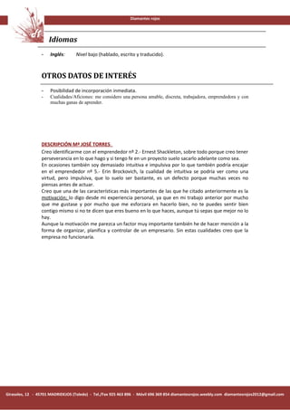 Diamantes rojos




                     Idiomas
                 -    Inglés:      Nivel bajo (hablado, escrito y traducido).



                 OTROS DATOS DE INTERÉS
                 -    Posibilidad de incorporación inmediata.
                 -    Cualidades/Aficiones: me considero una persona amable, discreta, trabajadora, emprendedora y con
                      muchas ganas de aprender.




                 DESCRIPCIÓN Mª JOSÉ TORRES:
                 Creo identificarme con el emprendedor nº 2.- Ernest Shackleton, sobre todo porque creo tener
                 perseverancia en lo que hago y si tengo fe en un proyecto suelo sacarlo adelante como sea.
                 En ocasiones también soy demasiado intuitiva e impulsiva por lo que también podría encajar
                 en el emprendedor nº 5.- Erin Brockovich, la cualidad de intuitiva se podría ver como una
                 virtud, pero impulsiva, que lo suelo ser bastante, es un defecto porque muchas veces no
                 piensas antes de actuar.
                 Creo que una de las características más importantes de las que he citado anteriormente es la
                 motivación; lo digo desde mi experiencia personal, ya que en mi trabajo anterior por mucho
                 que me gustase y por mucho que me esforzara en hacerlo bien, no te puedes sentir bien
                 contigo mismo si no te dicen que eres bueno en lo que haces, aunque tú sepas que mejor no lo
                 hay.
                 Aunque la motivación me parezca un factor muy importante también he de hacer mención a la
                 forma de organizar, planifica y controlar de un empresario. Sin estas cualidades creo que la
                 empresa no funcionaría.




Girasoles, 12 - 45701 MADRIDEJOS (Toledo) - Tel./Fax 925 463 896 - Móvil 696 369 854 diamantesrojos.weebly.com diamantesrojos2012@gmail.com
 