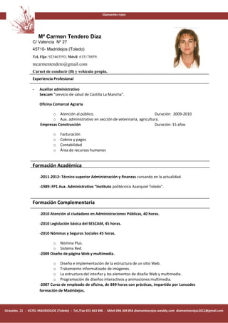 Diamantes rojos




                     Mª Carmen Tendero Díaz
                 C/ Valencia Nº 27
                 45710- Madridejos (Toledo)
                 Tel. Fijo: 925463593; Móvil: 615178859.
                 mcarmentendero@gmail.com
                 Carnet de conducir (B) y vehículo propio.
                 Experiencia Profesional

                 -    Auxiliar administrativo
                      Sescam “servicio de salud de Castilla La Mancha”.

                      Oficina Comarcal Agraria

                            o Atención al público.                                    Duración: 2009-2010
                            o Aux. administrativo en sección de veterinaria, agricultura.
                      Empresas Construcción                                           Duración: 15 años

                              o    Facturación
                              o    Cobros y pagos
                              o    Contabilidad
                              o    Área de recursos humanos


                 Formación Académica

                      -2011-2012: Técnico superior Administración y finanzas cursando en la actualidad.

                      -1989: FP1 Aux. Administrativo “Instituto politécnico Azarquiel Toledo”.


                 Formación Complementaria

                      -2010 Atención al ciudadano en Administraciones Públicas, 40 horas.

                      -2010 Legislación básica del SESCAM, 45 horas.

                      -2010 Nóminas y Seguros Sociales 45 horas.

                             o Nómina Plus.
                             o Sistema Red.
                      -2009 Diseño de página Web y multimedia.

                             o Diseño e implementación de la estructura de un sitio Web.
                             o Tratamiento informatizado de imágenes.
                             o La estructura del interfaz y los elementos de diseño Web y multimedia.
                             o Programación de diseños interactivos y animaciones multimedia.
                      -2007 Curso de empleado de oficina, de 849 horas con prácticas, impartido por Lancodes
                      formación de Madridejos.



Girasoles, 12 - 45701 MADRIDEJOS (Toledo) - Tel./Fax 925 463 896 - Móvil 696 369 854 diamantesrojos.weebly.com diamantesrojos2012@gmail.com
 