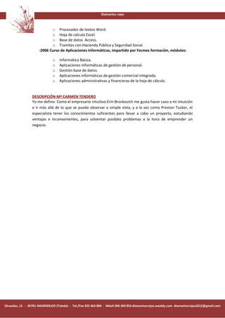 Diamantes rojos



                             o Procesador de textos Word.
                             o Hoja de calculo Excel.
                             o Base de datos Access.
                             o Tramites con Hacienda Pública y Seguridad Social.
                      -2006 Curso de Aplicaciones Informáticas, impartido por Fecmes formación, módulos:

                              o    Informática Básica.
                              o    Aplicaciones informáticas de gestión de personal.
                              o    Gestión base de datos.
                              o    Aplicaciones informáticas de gestión comercial integrada.
                              o    Aplicaciones administrativas y financieras de la hoja de cálculo.


                 DESCRIPCIÓN Mª CARMEN TENDERO
                 Yo me defino: Como el empresario intuitivo Erin Brockovich me gusta hacer caso a mi intuición
                 e ir más allá de lo que se pueda observar a simple vista, y a la vez como Preston Tucker, el
                 especialista tener los conocimientos suficientes para llevar a cabo un proyecto, estudiando
                 ventajas e inconvenientes, para solventar posibles problemas a la hora de emprender un
                 negocio.




Girasoles, 12 - 45701 MADRIDEJOS (Toledo) - Tel./Fax 925 463 896 - Móvil 696 369 854 diamantesrojos.weebly.com diamantesrojos2012@gmail.com
 