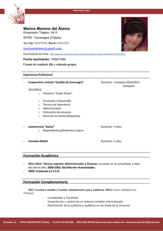 Diamantes rojos




                 Marina Moreno del Álamo
                 Emperador Trajano, 44 A
                 45700 - Consuegra (Toledo)
                 Tel. Fijo: 925475382; Móvil: 676327281.
                 marinamdalamo@gmail.com
                 Curriculum on-line: http://www.elcurriculum.com/curriculum/marina-moreno-del-alamo-54819.html
                 Fecha nacimiento: 14/02/1984
                 Carnet de conducir (B) y vehículo propio.


                 Experiencia Profesional

                 -    Cooperativa vinícola “Castillo de Consuegra”                     Duración: Campaña 2010/2011
                                                                                                      Campaña
                      2011/2012
                             o Proyecto “Seven Kisses”

                              o    Envasado y etiquetado
                              o    Técnico de laboratorio
                              o    Administrativo
                              o    Colocación de almacén
                              o    Atención al cliente (despacho)


                 -    Autoservicio “Gama”                                              Duración: 7 años
                             o Dependienta polivalente y cajera


                 -    Calzados Mabel                                                   Duración: 2 años



                 Formación Académica

                 -    2011-2012: Técnico superior Administración y finanzas cursando en la actualidad, a falta
                      del último año. 2000-2002: Bachillerato Humanidades
                 -    2000: Graduado en E.S.O


                 Formación Complementaria
                    2011: Gestión Contable y Gestión Administrativa para Auditoría. 550 h Centro: Infoland (Los
                 Yébenes)
                                  -    Contabilidad y Fiscalidad
                                  -    Implantación y control de un sistema contable informatizado
                                  -    Planificación de la auditoria y auditoria en las áreas de la empresa




Girasoles, 12 - 45701 MADRIDEJOS (Toledo) - Tel./Fax 925 463 896 - Móvil 696 369 854 diamantesrojos.weebly.com diamantesrojos2012@gmail.com
 