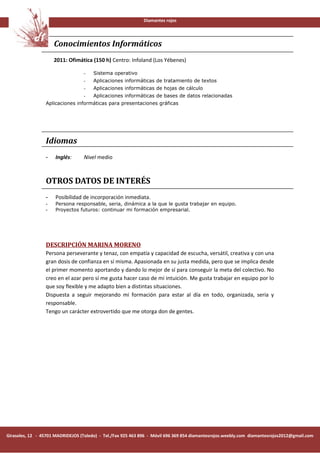 Diamantes rojos




                     Conocimientos Informáticos
                     2011: Ofimática (150 h) Centro: Infoland (Los Yébenes)

                                  -    Sistema operativo
                                  -    Aplicaciones informáticas de tratamiento de textos
                                  -    Aplicaciones informáticas de hojas de cálculo
                                  -    Aplicaciones informáticas de bases de datos relacionadas
                 Aplicaciones informáticas para presentaciones gráficas




                 Idiomas
                 -    Inglés:      Nivel medio



                 OTROS DATOS DE INTERÉS
                 -    Posibilidad de incorporación inmediata.
                 -    Persona responsable, seria, dinámica a la que le gusta trabajar en equipo.
                 -    Proyectos futuros: continuar mi formación empresarial.




                 DESCRIPCIÓN MARINA MORENO
                 Persona perseverante y tenaz, con empatía y capacidad de escucha, versátil, creativa y con una
                 gran dosis de confianza en sí misma. Apasionada en su justa medida, pero que se implica desde
                 el primer momento aportando y dando lo mejor de sí para conseguir la meta del colectivo. No
                 creo en el azar pero sí me gusta hacer caso de mi intuición. Me gusta trabajar en equipo por lo
                 que soy flexible y me adapto bien a distintas situaciones.
                 Dispuesta a seguir mejorando mi formación para estar al día en todo, organizada, seria y
                 responsable.
                 Tengo un carácter extrovertido que me otorga don de gentes.




Girasoles, 12 - 45701 MADRIDEJOS (Toledo) - Tel./Fax 925 463 896 - Móvil 696 369 854 diamantesrojos.weebly.com diamantesrojos2012@gmail.com
 