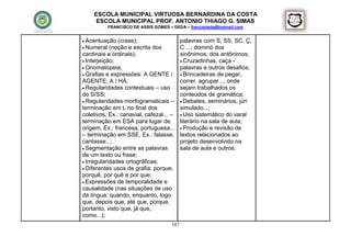 ESCOLA MUNICIPAL VIRTUOSA BERNARDINA DA COSTA
     ESCOLA MUNICIPAL PROF. ANTONIO THIAGO G. SIMAS
          FRANCISCO DE ASSIS GOMES – DEDA – francisdeda@hotmail.com


 Acentuação   (crase);                   palavras com S, SS, SC, Ç,
 Numeral (noção e escrita dos            C ...; dominó dos
cardinais e ordinais);                    sinônimos, dos antônimos;
 Interjeição;                             Cruzadinhas, caça -
 Onomatopeia;                            palavras e outros desafios;
 Grafias e expressões: A GENTE /          Brincadeiras de pegar,
AGENTE; A / HÁ;                           correr, agrupar..., onde
 Regularidades contextuais – uso         sejam trabalhados os
do S/SS;                                  conteúdos de gramática;
 Regularidades morfogramaticais –         Debates, seminários, júri
terminação em L no final dos              simulado...;
coletivos, Ex.: canavial, cafezal... –     Uso sistemático do varal
terminação em ESA para lugar de           literário na sala de aula;
origem, Ex.: francesa, portuguesa...       Produção e revisão de
– terminação em SSE, Ex.: falasse,        textos relacionados ao
cantasse...;                              projeto desenvolvido na
 Segmentação entre as palavras           sala de aula e outros.
de um texto ou frase;
 Irregularidades ortográficas;
 Diferentes usos de grafia: porque,
porquê, por quê e por que;
 Expressões de temporalidade e
causalidade (nas situações de uso
da língua: quando, enquanto, logo
que, depois que, até que, porque,
portanto, visto que, já que,
como...);
                                    107
 