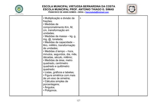 ESCOLA MUNICIPAL VIRTUOSA BERNARDINA DA COSTA
 ESCOLA MUNICIPAL PROF. ANTONIO THIAGO G. SIMAS
    FRANCISCO DE ASSIS GOMES – DEDA – francisdeda@hotmail.com


• Multiplicação e divisão de      •
frações;
• Medidas de
comprometimento Km, M,
cm, transformação em
unidades;
• Medidas de massa – kg, g,
mg, @, tonelada;
• Medidas de capacidade –
litro, mililitro, transformação
de unidades;
• Medidas d tempo – hora,
minutos, segundos, dia, mês,
décadas, século, milênio;
• Medidas de área, metro
quadrado, centímetro
quadrado e quilômetro
quadrado;
• Listas, gráficos e tabelas;
• Figura simétrica com mais
de um eixo de simetria;
• Cálculos simples de
porcentagens;
• Ângulos;
• Polígonos.


                              127
 