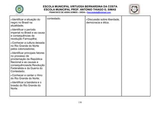 ESCOLA MUNICIPAL VIRTUOSA BERNARDINA DA COSTA
                               ESCOLA MUNICIPAL PROF. ANTONIO THIAGO G. SIMAS
                                   FRANCISCO DE ASSIS GOMES – DEDA – francisdeda@hotmail.com


 Identificar a situação do   contestado.                             Discussãosobre liberdade,
negro no Brasil na                                                   democracia e ética.
atualidade;
 Identificar o período
imperial no Brasil e as causa
e consequências da
revolução Farroupilha;
 Conhecer a cultura deixada
no Rio Grande do Norte
pelos colonizadores;
 Identificar principais fatores
no processo de
proclamação da República
Nacional e as causas e
consequênciasda Revolução
Federalista e da Guerra do
Contestado;
 Conhecer e cantar o Hino
do Rio Grande do Norte;
 Identificar a bandeira e o
brasão do Rio Grande do
Norte.




                                                             130
 