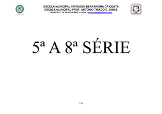 ESCOLA MUNICIPAL VIRTUOSA BERNARDINA DA COSTA
  ESCOLA MUNICIPAL PROF. ANTONIO THIAGO G. SIMAS
    FRANCISCO DE ASSIS GOMES – DEDA – francisdeda@hotmail.com




5ª A 8ª SÉRIE

                              134
 