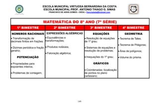 ESCOLA MUNICIPAL VIRTUOSA BERNARDINA DA COSTA
                            ESCOLA MUNICIPAL PROF. ANTONIO THIAGO G. SIMAS
                                FRANCISCO DE ASSIS GOMES – DEDA – francisdeda@hotmail.com




                           MATEMÁTICA DO 8º ANO (7ª SÉRIE)
     1º BIMESTRE                    2º BIMESTRE                       3º BIMESTRE                4º BIMESTRE
 NÚMEROS RACIONAIS EXPRESSÕES ALGÉBRICAS              EQUAÇÕES                                     GEOMETRIA
 Transformação de            Equivalências e  Resolução de equações                         Teorema de Tales;
decimais finitos em frações; transformações;   de 1º grau;
                                                                                               Teorema de Pitágoras;
 Dizimas periódica e fração  Produtos notáveis;                 Sistemas de equações e
geratriz;                                                        resolução de problemas;       Área de polígonos;
                              Fatoração algébrica;
     POTENCIAÇÃO                                                  Inequações do 1º grau;      Volume do prisma.

 Propriedades para                                                      GRÁFICOS
expoentes inteiros;
                                                                  Coordenadas: localização
 Problemas de contagem;                                         de pontos no plano
                                                                 cartesiano;




                                                          149
 