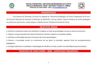 ESCOLA MUNICIPAL VIRTUOSA BERNARDINA DA COSTA
                               ESCOLA MUNICIPAL PROF. ANTONIO THIAGO G. SIMAS
                                   FRANCISCO DE ASSIS GOMES – DEDA – francisdeda@hotmail.com



                                                     APRESENTAÇÃO

          Esta Proposta de Orientação Curricular foi adaptada do “Referencial Pedagógico do Ensino Fundamental de 09 anos”
da Secretaria Municipal de Educação do Município de Indaial-SC e tem por objetivo oferecer Instruções de auxílio pedagógico
aos professores desta escola, visando adequar o trabalho docente à Proposta Curricular da Escola.


                                                   OBJETIVOS GERAIS

 Orientar os professores sobre como identificar e trabalhar os níveis de aprendizagem em que os alunos se encontram;
 Elaborar e executar planejamento docente bimestral e semanal e registrar os resultados obtidos;
 Identificar as dificuldades docentes no processo de ensino-aprendizagem;
 Orientar a comunidade escolar no cumprimento de seu dever na educação, seguindo fichas de acompanhamentos
pedagógicos;
 Conseguir padronizar as atividades e metodologias de trabalhos na escola, visando uma identidade educacional própria.

                   FRANCISCO DE ASSIS GOMES – DEDA - SUPERVISÃO PEDAGÓGICA




                                                                2
 