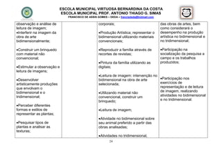 ESCOLA MUNICIPAL VIRTUOSA BERNARDINA DA COSTA
                            ESCOLA MUNICIPAL PROF. ANTONIO THIAGO G. SIMAS
                              FRANCISCO DE ASSIS GOMES – DEDA – francisdeda@hotmail.com

observação e análise de                           corporais;                              das obras de artes, bem
leitura de imagem;                                                                        como considerará o
Interferir na imagem da                          Produção Artística; representar o      desempenho na produção
obra de arte                                      bidimensional utilizando materiais      artística no bidimensional e
bidimensionalmente;                               convencionais;                          no tridimensional;

Construir um brinquedo                           Reproduzir a família através de        Participação na
com material não                                  recortes de revistas;                   socialização da pesquisa a
convencional;                                                                             campo e os trabalhos
                                                  Pintura da família utilizando as       produzidos;
Estimular a observação e                         digitais;
leitura de imagens;
                                                  Leitura de imagem: intervenção no
Desenvolver                                      bidimensional na obra de arte      Participação nos
artisticamente produções                          selecionada;                       exercícios de
que envolvam o                                                                       representação e de leitura
bidimensional e o                                 Utilizando material não           de imagem, realizando
tridimensional;                                   convencional, construir um         atividades no bidimensional
                                                  brinquedo;                         e no tridimensional.
Perceber diferentes
formas e estilos de                               Leitura de imagem;
representar as plantas;
                                                  Atividade no bidimensional sobre
Pesquisar tipos de                               seu animal preferido a partir das
plantas e analisar as                             obras analisadas;
texturas;
                                                  Atividades no tridimensional,
                                                         24
 