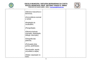 ESCOLA MUNICIPAL VIRTUOSA BERNARDINA DA COSTA
 ESCOLA MUNICIPAL PROF. ANTONIO THIAGO G. SIMAS
    FRANCISCO DE ASSIS GOMES – DEDA – francisdeda@hotmail.com



Gêneros masculinos e
femininos;

Concordância nominal
e verbal;

Ampliação do
vocabulário;

Paragrafação;

Gêneros textuais
(narração, dissertação,
diálogo, descrição);

Ortografia das
palavras;

Pontuação (dois
pontos, parênteses);

Acentuação, agudo,
circunflexo e aspas;

Sílaba: separação no
texto;
                               53
 