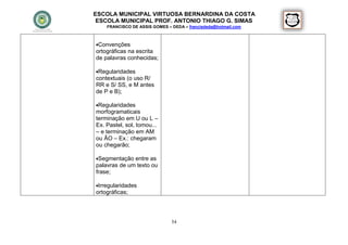 ESCOLA MUNICIPAL VIRTUOSA BERNARDINA DA COSTA
 ESCOLA MUNICIPAL PROF. ANTONIO THIAGO G. SIMAS
    FRANCISCO DE ASSIS GOMES – DEDA – francisdeda@hotmail.com



Convenções
ortográficas na escrita
de palavras conhecidas;

Regularidades
contextuais (o uso R/
RR e S/ SS, e M antes
de P e B);

Regularidades
morfogramaticais
terminação em U ou L –
Ex. Pastel, sol, tomou...
– e terminação em AM
ou ÃO – Ex.: chegaram
ou chegarão;

Segmentação entre as
palavras de um texto ou
frase;

Irregularidades
ortográficas;




                               54
 