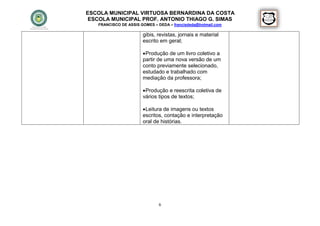 ESCOLA MUNICIPAL VIRTUOSA BERNARDINA DA COSTA
 ESCOLA MUNICIPAL PROF. ANTONIO THIAGO G. SIMAS
   FRANCISCO DE ASSIS GOMES – DEDA – francisdeda@hotmail.com

                       gibis, revistas, jornais e material
                       escrito em geral;

                        Produção de um livro coletivo a
                       partir de uma nova versão de um
                       conto previamente selecionado,
                       estudado e trabalhado com
                       mediação da professora;

                        Produção e reescrita coletiva de
                       vários tipos de textos;

                        Leitura de imagens ou textos
                       escritos, contação e interpretação
                       oral de histórias.




                              6
 