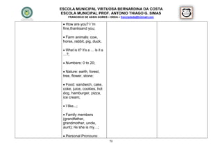 ESCOLA MUNICIPAL VIRTUOSA BERNARDINA DA COSTA
 ESCOLA MUNICIPAL PROF. ANTONIO THIAGO G. SIMAS
     FRANCISCO DE ASSIS GOMES – DEDA – francisdeda@hotmail.com

  How are you? I 'm
 fine,thanksand you;

  Farm animals: cow,
 horse, rabbit, pig, duck;

  What is it? It’s a … Is it a
 …?;

  Numbers: 0 to 20;

  Nature: earth, forest,
 tree, flower, stone;

  Food: sandwich, cake,
 coke, juice, cookies, hot
 dog, hamburger, pizza,
 ice cream;

  I like...;

  Family members
 (grandfather,
 grandmother, uncle,
 aunt); He/ she is my…;

  Personal Pronouns:
                                  70
 