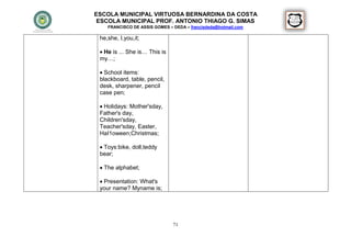ESCOLA MUNICIPAL VIRTUOSA BERNARDINA DA COSTA
 ESCOLA MUNICIPAL PROF. ANTONIO THIAGO G. SIMAS
    FRANCISCO DE ASSIS GOMES – DEDA – francisdeda@hotmail.com

 he,she, I,you,it;

  He is ... She is… This is
 my…;

  School items:
 blackboard, table, pencil,
 desk, sharpener, pencil
 case pen;

  Holidays: Mother'sday,
 Father's day,
 Children'sday,
 Teacher'sday, Easter,
 HaI1oween;Christmas;

  Toys:bike, doll,teddy
 bear;

  The alphabet;

  Presentation: What's
 your name? Myname is;




                               71
 