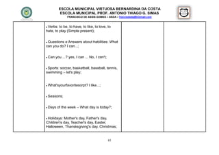 ESCOLA MUNICIPAL VIRTUOSA BERNARDINA DA COSTA
            ESCOLA MUNICIPAL PROF. ANTONIO THIAGO G. SIMAS
                FRANCISCO DE ASSIS GOMES – DEDA – francisdeda@hotmail.com


 Verbs: to be, to have, to like, to love, to
hate, to play (Simple present);


 Questionse Answers about habilities: What
can you do? I can...;

 Can   you ...? yes, I can ... No, I can't;


 Sports:
       soccer, basketball, baseball, tennis,
swimming – let's play;


 What'syourfavoritesorpt?     I like...;

 Seasons;



 Days   of the week – What day is today?;


 Holidays:Mother's day, Father's day,
Children's day, Teacher's day, Easter,
Halloween, Thansksgiving's day, Christmas;


                                               85
 