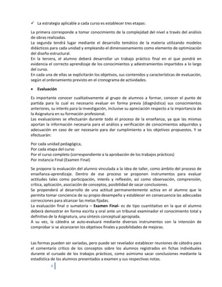  La estrategia aplicable a cada curso es establecer tres etapas:

La primera corresponde a tomar conocimiento de la complejidad del nivel a través del análisis
de obras realizadas.
La segunda tendrá lugar mediante el desarrollo temático de la materia utilizando modelos
didácticos para cada unidad y empleando el dimensionamiento como elemento de optimización
del diseño estructural.
En la tercera, el alumno deberá desarrollar un trabajo práctico final en el que pondrá en
evidencia el correcto aprendizaje de los conocimientos y adiestramientos impartidos a lo largo
del curso.
En cada una de ellas se explicitarán los objetivos, sus contenidos y características de evaluación,
según el ordenamiento previsto en el cronograma de actividades.

•   Evaluación

Es importante conocer cualitativamente al grupo de alumnos a formar, conocer el punto de
partida para lo cual es necesario evaluar en forma previa (diagnóstica) sus conocimientos
anteriores, su interés para la investigación, inclusive su apreciación respecto a la importancia de
la Asignatura en su formación profesional.
Las evaluaciones se efectuarán durante todo el proceso de la enseñanza, ya que las mismas
aportan la información necesaria para el análisis y verificación de conocimientos adquiridos y
adecuación en caso de ser necesario para dar cumplimiento a los objetivos propuestos. Y se
efectuarán:

Por cada unidad pedagógica,
Por cada etapa del curso
Por el curso completo (correspondiente a la aprobación de los trabajos prácticos)
Por instancia Final (Examen Final)

Se propone la evaluación del alumno vinculada a la idea de taller, como ámbito del proceso de
enseñanza-aprendizaje. Dentro de ese proceso se proponen instrumentos para evaluar
actitudes tales como participación, interés y reflexión, así como observación, comprensión,
crítica, aplicación, asociación de conceptos, posibilidad de sacar conclusiones.
Se propenderá al desarrollo de una actitud permanentemente activa en el alumno que le
permita tomar conciencia de su propio desempeño y establecer en consecuencia las adecuadas
correcciones para alcanzar las metas fijadas.
La evaluación final o sumatoria – Examen Final- es de tipo cuantitativo en la que el alumno
deberá demostrar en forma escrita y oral ante un tribunal examinador el conocimiento total y
definitivo de la Asignatura, una síntesis conceptual apropiada.
A su vez, la cátedra se auto-evaluará mediante diversos instrumentos con la intención de
comprobar si se alcanzaron los objetivos finales y posibilidades de mejoras.


Las formas pueden ser variadas, pero puede ser revelador establecer reuniones de cátedra para
el comentario crítico de los conceptos sobre los alumnos registrados en fichas individuales
durante el cursado de los trabajos prácticos, como asimismo sacar conclusiones mediante la
estadística de los alumnos presentados a examen y sus respectivas notas.
           4
 