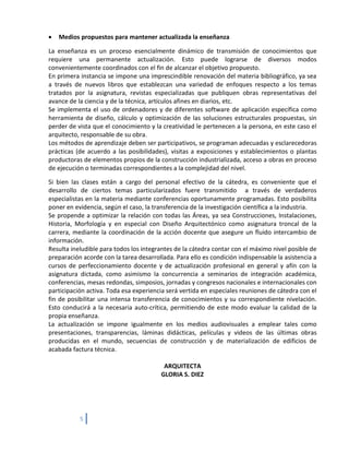 •   Medios propuestos para mantener actualizada la enseñanza

La enseñanza es un proceso esencialmente dinámico de transmisión de conocimientos que
requiere una permanente actualización. Esto puede lograrse de diversos modos
convenientemente coordinados con el fin de alcanzar el objetivo propuesto.
En primera instancia se impone una imprescindible renovación del materia bibliográfico, ya sea
a través de nuevos libros que establezcan una variedad de enfoques respecto a los temas
tratados por la asignatura, revistas especializadas que publiquen obras representativas del
avance de la ciencia y de la técnica, artículos afines en diarios, etc.
Se implementa el uso de ordenadores y de diferentes software de aplicación específica como
herramienta de diseño, cálculo y optimización de las soluciones estructurales propuestas, sin
perder de vista que el conocimiento y la creatividad le pertenecen a la persona, en este caso el
arquitecto, responsable de su obra.
Los métodos de aprendizaje deben ser participativos, se programan adecuadas y esclarecedoras
prácticas (de acuerdo a las posibilidades), visitas a exposiciones y establecimientos o plantas
productoras de elementos propios de la construcción industrializada, acceso a obras en proceso
de ejecución o terminadas correspondientes a la complejidad del nivel.

Si bien las clases están a cargo del personal efectivo de la cátedra, es conveniente que el
desarrollo de ciertos temas particularizados fuere transmitido a través de verdaderos
especialistas en la materia mediante conferencias oportunamente programadas. Esto posibilita
poner en evidencia, según el caso, la transferencia de la investigación científica a la industria.
Se propende a optimizar la relación con todas las Áreas, ya sea Construcciones, Instalaciones,
Historia, Morfología y en especial con Diseño Arquitectónico como asignatura troncal de la
carrera, mediante la coordinación de la acción docente que asegure un fluido intercambio de
información.
Resulta ineludible para todos los integrantes de la cátedra contar con el máximo nivel posible de
preparación acorde con la tarea desarrollada. Para ello es condición indispensable la asistencia a
cursos de perfeccionamiento docente y de actualización profesional en general y afín con la
asignatura dictada, como asimismo la concurrencia a seminarios de integración académica,
conferencias, mesas redondas, simposios, jornadas y congresos nacionales e internacionales con
participación activa. Toda esa experiencia será vertida en especiales reuniones de cátedra con el
fin de posibilitar una intensa transferencia de conocimientos y su correspondiente nivelación.
Esto conducirá a la necesaria auto-crítica, permitiendo de este modo evaluar la calidad de la
propia enseñanza.
La actualización se impone igualmente en los medios audiovisuales a emplear tales como
presentaciones, transparencias, láminas didácticas, películas y videos de las últimas obras
producidas en el mundo, secuencias de construcción y de materialización de edificios de
acabada factura técnica.

                                          ARQUITECTA
                                         GLORIA S. DIEZ




           5
 