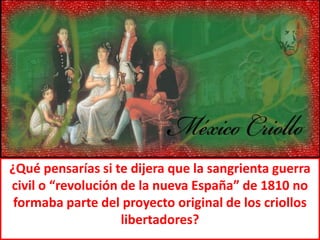 ¿Qué pensarías si te dijera que la sangrienta guerra civil o “revolución de la nueva España” de 1810 no formaba parte del proyecto original de los criollos libertadores? 