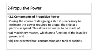 2-Propulsive Power
• 2.1 Components of Propulsive Power
• During the course of designing a ship it is necessary to
estimate the power required to propel the ship at a
particular speed. This allows estimates to be made of:
• (a) Machinery masses, which are a function of the installed
power, and
• (b) The expected fuel consumption and tank capacities.
 