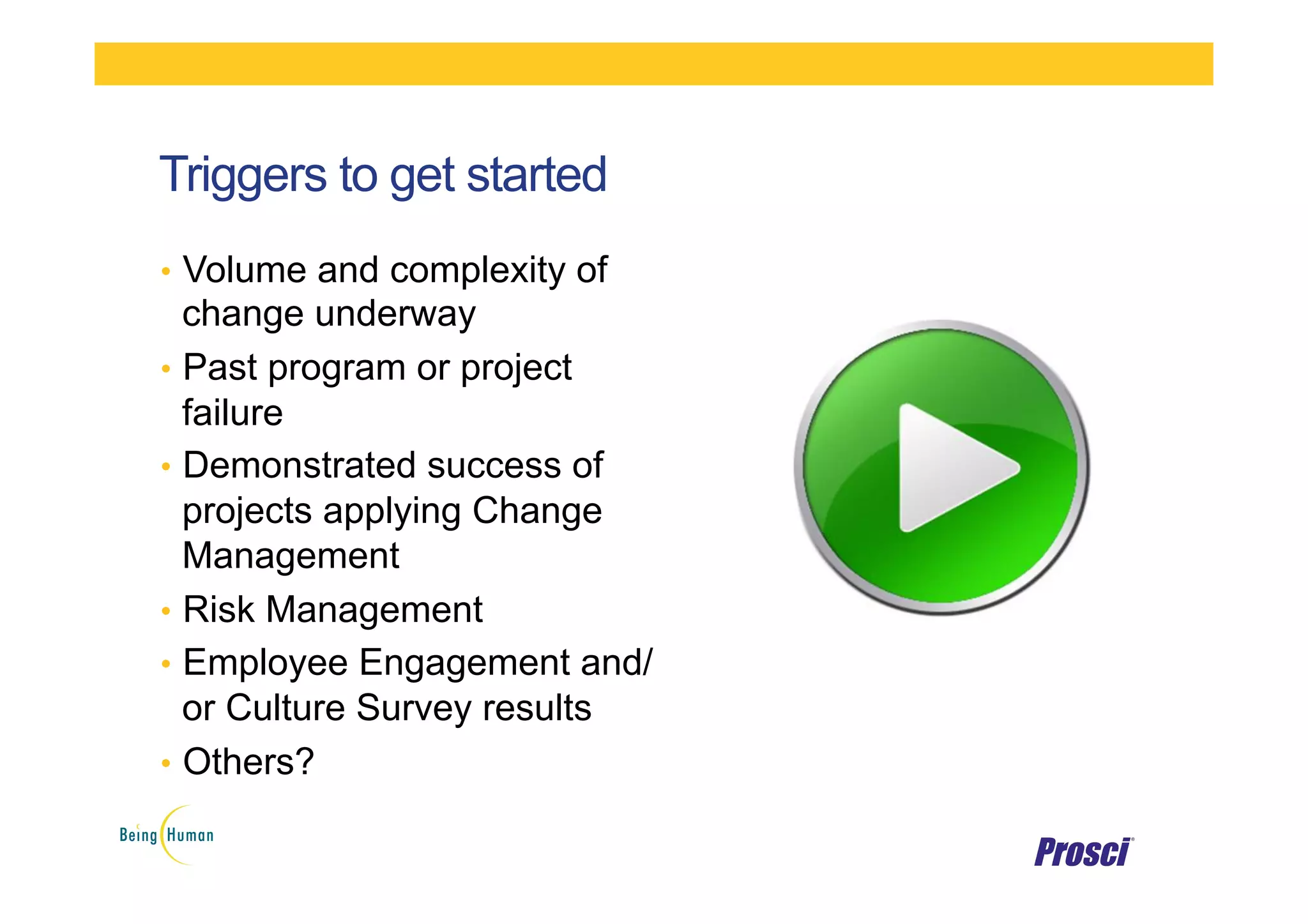 Triggers to get started
•  Volume and complexity of
change underway
•  Past program or project
failure
•  Demonstrated success of
projects applying Change
Management
•  Risk Management
•  Employee Engagement and/
or Culture Survey results
•  Others?
 