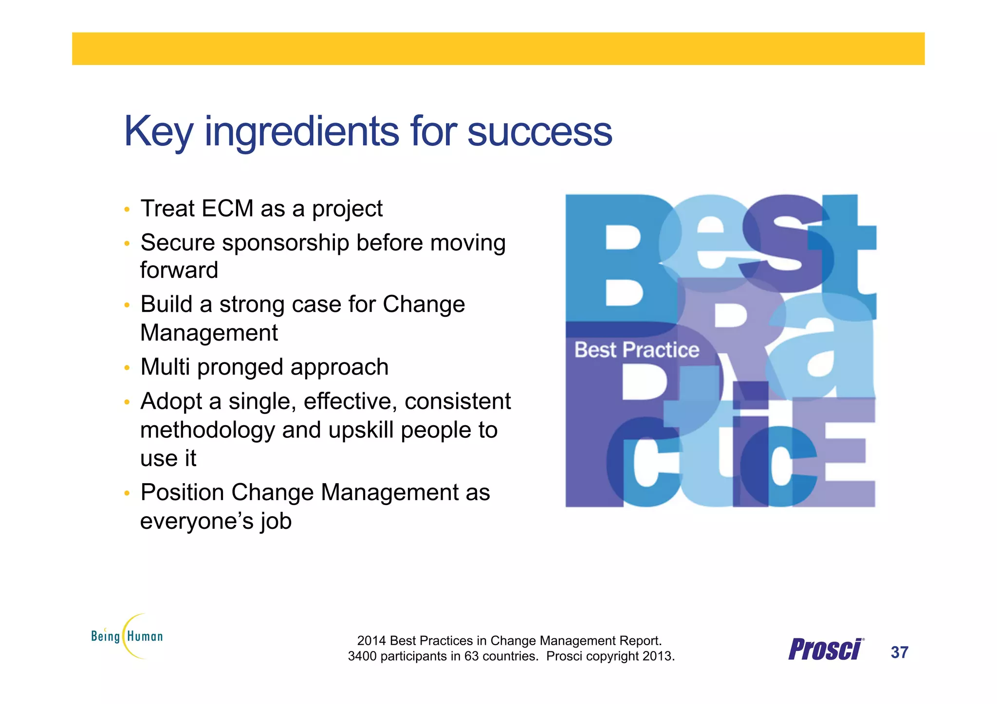 Key ingredients for success
•  Treat ECM as a project
•  Secure sponsorship before moving
forward
•  Build a strong case for Change
Management
•  Multi pronged approach
•  Adopt a single, effective, consistent
methodology and upskill people to
use it
•  Position Change Management as
everyone’s job
37
2014 Best Practices in Change Management Report.
3400 participants in 63 countries. Prosci copyright 2013.
 