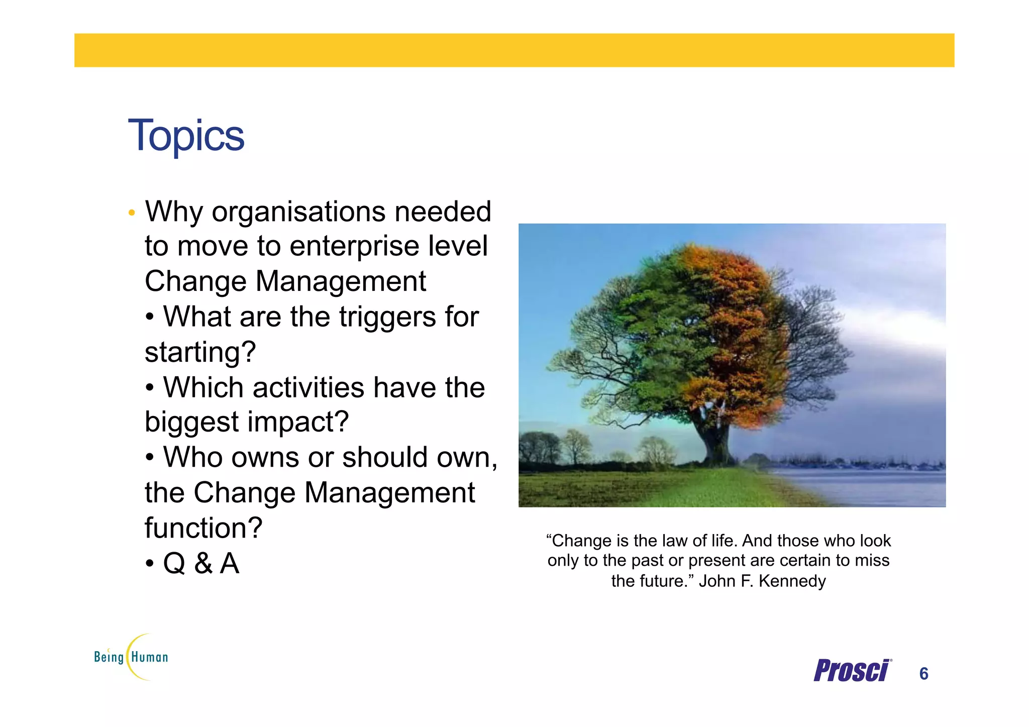 Topics
•  Why organisations needed
to move to enterprise level
Change Management
• What are the triggers for
starting?
• Which activities have the
biggest impact?
• Who owns or should own,
the Change Management
function?
• Q & A
6
“Change is the law of life. And those who look
only to the past or present are certain to miss
the future.” John F. Kennedy
 