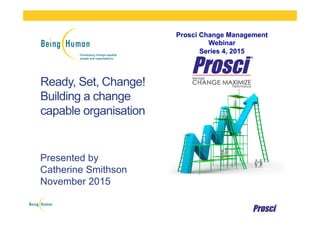 Ready, Set, Change!
Building a change
capable organisation
Presented by
Catherine Smithson
November 2015
Prosci Change Management
Webinar
Series 4, 2015
 