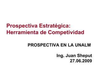 Prospectiva Estratégica: Herramienta de Competividad PROSPECTIVA EN LA UNALM  Ing. Juan Sheput 27.06.2009 
