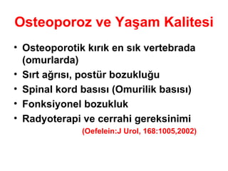 Osteoporoz ve Yaşam Kalitesi Osteoporotik kırık en sık   vertebrada (omurlarda) Sırt ağrısı, postür bozukluğu Spinal kord basısı (Omurilik basısı) Fonksiyonel bozukluk Radyoterapi ve cerrahi gereksinimi (Oefelein:J Urol, 168:1005,2002) 