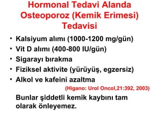 Hormonal Tedavi Alanda Osteoporoz (Kemik Erimesi) Tedavisi Kalsiyum alımı (1000-1200 mg/gün) Vit D alımı (400-800 IU/gün) Sigarayı bırakma Fiziksel aktivite (yürüyüş, egzersiz) Alkol ve kafeini azaltma (Higano: Urol Oncol,21:392, 2003) Bunlar şiddetli kemik kaybını tam olarak önleyemez. 