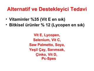Alternatif ve Destekleyici Tedavi Vitaminler %35 (Vit E en sık) Bitkisel ürünler % 12 (Lycopen en sık) Vit E, Lycopen, Selenium, Vit C, Saw Palmetto, Soya, Yeşil Çay, Sarımsak, Çinko, Vit D,  Pc-Spes 