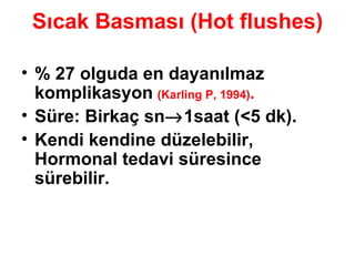 Sıcak Basması (Hot flushes) % 27 olguda en dayanılmaz komplikasyon   (Karling P, 1994) . Süre: Birkaç sn  1saat (<5 dk). Kendi kendine düzelebilir, Hormonal tedavi süresince sürebilir. 