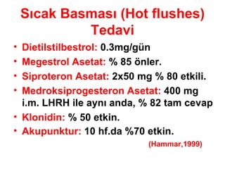 Sıcak Basması (Hot flushes) Tedavi Dietilstilbestrol:  0.3mg/gün Megestrol Asetat:  % 85 önler. Siproteron Asetat:  2x50 mg % 80 etkili. Medroksiprogesteron Asetat:  400 mg i.m. LHRH ile aynı anda, % 82 tam cevap Klonidin:  % 50 etkin. Akupunktur:  10 hf.da %70 etkin.  (Hammar,1999) 