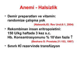 Anemi - Halsizlik Demir preparatları ve vitamin: randomize çalışma yok  (NalesnikJG: Rev Urol;6:1, 2004) Rekombinan insan eritropoietini:  150 U/kg haftada 3 kez s.c.  Hb. Konsantrasyonunu % 10’dan fazla   (Beshara S: Prostate;31:153, 1997) Sınırlı Kİ rezervinde transfüzyon 