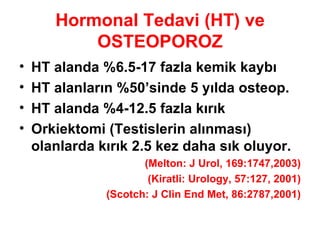 Hormonal Tedavi (HT) ve OSTEOPOROZ HT alanda %6.5-17 fazla kemik kaybı HT alanların %50’sinde 5 yılda osteop. HT alanda %4-12.5 fazla kırık Orkiektomi (Testislerin alınması) olanlarda kırık 2.5 kez daha sık oluyor.  (Melton: J Urol, 169:1747,2003) (Kiratli: Urology, 57:127, 2001) (Scotch: J Clin End Met, 86:2787,2001) 
