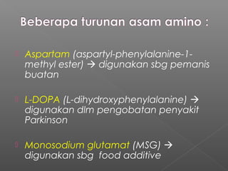    Aspartam (aspartyl-phenylalanine-1-
    methyl ester)  digunakan sbg pemanis
    buatan

   L-DOPA (L-dihydroxyphenylalanine) 
    digunakan dlm pengobatan penyakit
    Parkinson

   Monosodium glutamat (MSG) 
    digunakan sbg food additive
 
