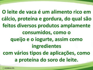 O leite de vaca é um alimento rico em
cálcio, proteína e gordura, do qual são
feitos diversos produtos amplamente
consumidos, como o
queijo e o iogurte, assim como
ingredientes
com vários tipos de aplicações, como
a proteína do soro de leite.
 